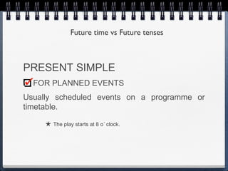 Future time vs Future tenses



PRESENT SIMPLE
  FOR PLANNED EVENTS
Usually scheduled events on a programme or
timetable.

     ★ The play starts at 8 o´ clock.
 
