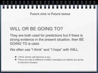 Future time vs Future tenses



WILL OR BE GOING TO?
They are both used for predictions but if there is
strong evidence in the present situation, then BE
GOING TO is used.
We often use “I think” and “I hope” with WILL.

   ★ I think James will become a spy.
   ★ There are lots of different models nowadays so tablets are going
      to become cheaper.
 