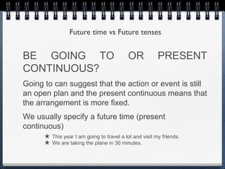 Future time vs Future tenses


BE GOING TO                                OR           PRESENT
CONTINUOUS?
Going to can suggest that the action or event is still
an open plan and the present continuous means that
the arrangement is more fixed.
We usually specify a future time (present
continuous)
      ★ This year I am going to travel a lot and visit my friends.
      ★ We are taking the plane in 30 minutes.
 