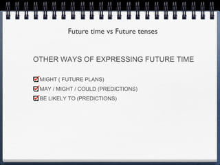 Future time vs Future tenses


OTHER WAYS OF EXPRESSING FUTURE TIME

 MIGHT ( FUTURE PLANS)
 MAY / MIGHT / COULD (PREDICTIONS)
 BE LIKELY TO (PREDICTIONS)
 