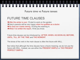 Future time vs Future tenses

FUTURE TIME CLAUSES
★After the winter is over, I’ll start to work on the garden.
★Gary’s parents will be very happy when he qualifies as a doctor.
★As soon as it starts raining, I’ll bring the washing in.
★When I’ve written the report, I’ll let you know.

Future time clauses can be introduced by: AFTER, WHEN, AS SOON AS, BEFORE,
UNTIL, TILL, BY THE TIME and THE MOMENT.

The tense of the verb in the main clause is often the future with WILL.

But notice that although the time clauses have a future meaning, we do not use the
future with WILL. Instead, we use either the PRESENT SIMPLE or THE PRESENT
PERFECT SIMPLE.
 