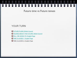 Future time vs Future tenses




YOUR TURN

 FUTURE PLANS: British Council
 TALKING ABOUT THE FUTURE: British Council
 WILL / BE GOING TO: English Page
 TIME CLAUSES 1: English Page
 TIME CLAUSES 2: English Page
 