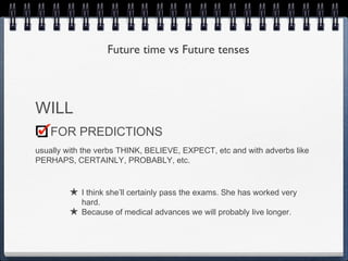 Future time vs Future tenses



WILL
   FOR PREDICTIONS
usually with the verbs THINK, BELIEVE, EXPECT, etc and with adverbs like
PERHAPS, CERTAINLY, PROBABLY, etc.


         ★ I think she’ll certainly pass the exams. She has worked very
             hard.
         ★   Because of medical advances we will probably live longer.
 