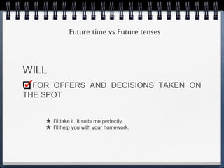 Future time vs Future tenses



WILL
  FOR OFFERS AND DECISIONS TAKEN ON
THE SPOT


    ★ I’ll take it. It suits me perfectly.
    ★ I’ll help you with your homework.
 
