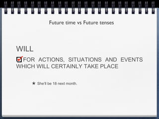 Future time vs Future tenses



WILL
 FOR ACTIONS, SITUATIONS AND EVENTS
WHICH WILL CERTAINLY TAKE PLACE

    ★ She’ll be 18 next month.
 