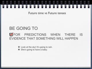 Future time vs Future tenses



BE GOING TO
  FOR PREDICTIONS WHEN THERE IS
EVIDENCE THAT SOMETHING WILL HAPPEN

    ★ Look at the sky! It’s going to rain.
    ★ She’s going to have a baby.
 