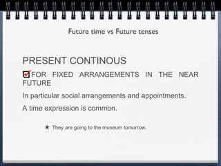 Future time vs Future tenses


PRESENT CONTINOUS
  FOR FIXED ARRANGEMENTS IN THE NEAR
FUTURE
In particular social arrangements and appointments.
A time expression is common.

      ★ They are going to the museum tomorrow.
 