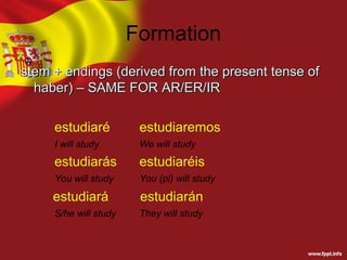 Formation
stem + endings (derived from the present tense of
  haber) – SAME FOR AR/ER/IR

     estudiaré          estudiaremos
     I will study       We will study
     estudiarás         estudiaréis
     You will study     You (pl) will study

     estudiará          estudiarán
     S/he will study    They will study
 