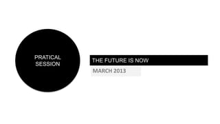 PRATICAL
           THE FUTURE IS NOW
SESSION
           MARCH 2013
 