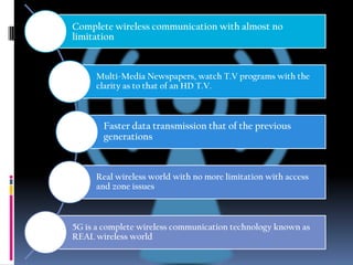 Complete wireless communication with almost no
limitation

Multi-Media Newspapers, watch T.V programs with the
clarity as to that of an HD T.V.

Faster data transmission that of the previous
generations

Real wireless world with no more limitation with access
and zone issues

5G is a complete wireless communication technology known as
REAL wireless world

 