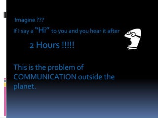 Imagine ???
If I say a “Hi” to you and you hear it after

2 Hours !!!!!
This is the problem of
COMMUNICATION outside the
planet.

 