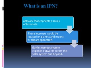 What is an IPN?
network that connects a series
of Internets.
These internets would be
located on planets and moons,
or aboard spacecraft.
Earth's nervous system
expands outwards across the
solar system and beyond.

 