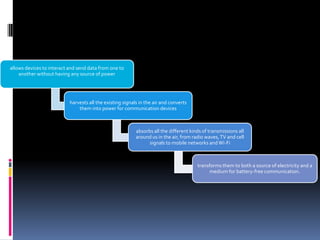 allows devices to interact and send data from one to
another without having any source of power

harvests all the existing signals in the air and converts
them into power for communication devices

absorbs all the different kinds of transmissions all
around us in the air, from radio waves, TV and cell
signals to mobile networks and Wi-Fi

transforms them to both a source of electricity and a
medium for battery-free communication.

 