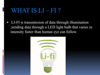 WHAT IS LI – FI ?
 LI-FI is transmission of data through illumination
,sending data through a LED light bulb that varies in
intensity faster than human eye can follow

 