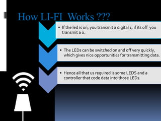 How LI-FI Works ???
• If the led is on, you transmit a digital 1, if its off you
transmit a 0.

• The LEDs can be switched on and off very quickly,
which gives nice opportunities for transmitting data.

• Hence all that us required is some LEDS and a
controller that code data into those LEDs.

 