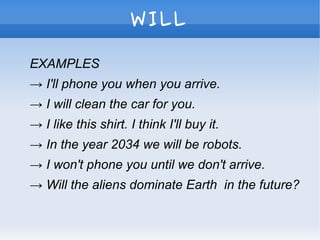 WILL
EXAMPLES
→ I'll phone you when you arrive.
→ I will clean the car for you.
→ I like this shirt. I think I'll buy it.
→ In the year 2034 we will be robots.
→ I won't phone you until we don't arrive.
→ Will the aliens dominate Earth in the future?
 