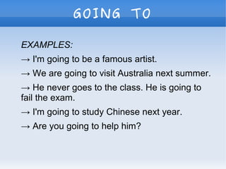 GOING TO
EXAMPLES:
→ I'm going to be a famous artist.
→ We are going to visit Australia next summer.
→ He never goes to the class. He is going to
fail the exam.
→ I'm going to study Chinese next year.
→ Are you going to help him?
 