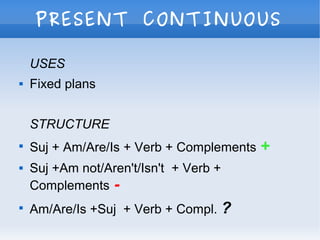 PRESENT CONTINUOUS
USES
 Fixed plans
STRUCTURE

Suj + Am/Are/Is + Verb + Complements +
 Suj +Am not/Aren't/Isn't + Verb +
Complements -

Am/Are/Is +Suj + Verb + Compl. ?
 