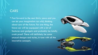 CARS
• Fast forward to the next thirty years and you
can let your imagination run wild, thinking
about cars of the future. For one thing, the
future car will be equipped with a lot of
features and gadgets and probably be totally
crash proof. There will definitely be some
unusual designs and styles, in tune with all the
innovative concepts.
 