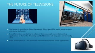 THE FUTURE OF TELEVISIONS
 The future of television is closer than people think. We will be seeing bigger screens
with better definition.
 Smart Televisions are starting to take over because people connect streaming
applications to them. The streaming world of television will only grow and evolve by
2027.
 Cable and satellite TV’s will eventually vanish due to internet based applications.
 