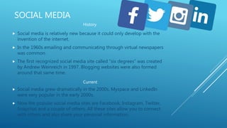 SOCIAL MEDIA
 Social media is relatively new because it could only develop with the
invention of the internet.
 In the 1960s emailing and communicating through virtual newspapers
was common.
 The first recognized social media site called “six degrees” was created
by Andrew Weinreich in 1997. Blogging websites were also formed
around that same time.
 Social media grew dramatically in the 2000s, Myspace and LinkedIn
were very popular in the early 2000s.
 Now the popular social media sites are Facebook, Instagram, Twitter,
Snapchat and a couple of others. All these sites allow you to connect
with others and also share your personal information.
History
Current
 