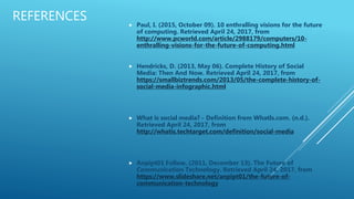 REFERENCES
 Paul, I. (2015, October 09). 10 enthralling visions for the future
of computing. Retrieved April 24, 2017, from
http://www.pcworld.com/article/2988179/computers/10-
enthralling-visions-for-the-future-of-computing.html
 Hendricks, D. (2013, May 06). Complete History of Social
Media: Then And Now. Retrieved April 24, 2017, from
https://smallbiztrends.com/2013/05/the-complete-history-of-
social-media-infographic.html
 What is social media? - Definition from WhatIs.com. (n.d.).
Retrieved April 24, 2017, from
http://whatis.techtarget.com/definition/social-media
 Anpipt01 Follow. (2011, December 13). The Future of
Communication Technology. Retrieved April 24, 2017, from
https://www.slideshare.net/anpipt01/the-future-of-
communication-technology
 