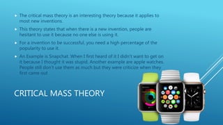 CRITICAL MASS THEORY
 The critical mass theory is an interesting theory because it applies to
most new inventions.
 This theory states that when there is a new invention, people are
hesitant to use it because no one else is using it.
 For a invention to be successful, you need a high percentage of the
popularity to use it.
 An Example is Snapchat. When I first heard of it I didn’t want to get on
it because I thought it was stupid. Another example are apple watches.
People still don’t use them as much but they were criticize when they
first came out
 