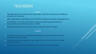 TELEVISION
 The television was invented in the early 1990’s with the involvement of different
scientist and inventors.
 John Logie Baird is regarded as one of the first people to transmit moving pictures.
 Paul Nipkow, a 23-year old German university student proposed the first
electromechanical television system in 1884.
 Mechanical televisions worked by using a rotational disk of images.
 Currently, we do not use mechanical televisions anymore because electronic
televisions are much better.
 Televisions of today weigh less, have bigger flat screens, have color and high
definition quality.
 Televisions are cheaper now and you can access many more channels.
History
Current
 