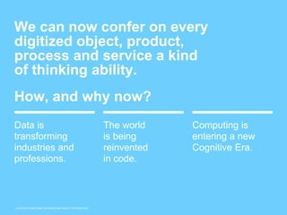 © 2015 INTERNATIONAL BUSINESS MACHINES CORPORATION
We can now confer on every
digitized object, product,
process and service a kind
of thinking ability.
How, and why now?
Data is
transforming
industries and
professions.
The world
is being
reinvented
in code.
Computing is
entering a new
Cognitive Era.
 