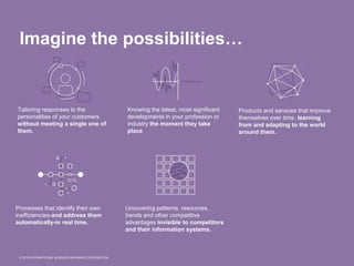 © 2015 INTERNATIONAL BUSINESS MACHINES CORPORATION
Imagine the possibilities…
Tailoring responses to the
personalities of your customers
without meeting a single one of
them.
Knowing the latest, most significant
developments in your profession or
industry the moment they take
place
Products and services that improve
themselves over time, learning
from and adapting to the world
around them.
Processes that identify their own
inefficiencies-and address them
automatically-in real time.
Uncovering patterns, resources,
trends and other competitive
advantages invisible to competitors
and their information systems.
 