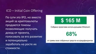 ICO – Initial Coin Offering
По сути это IPO, но вместо
акций за криптовалюты
продаются токены
позволяющие получать
доход от проекта,
голосовать за его развитие
и потенциально
заработать на росте их
стоимости.
 