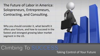 Taking Control of Your Future
The Future of Labor in America:
Solopreneurs, Entrepreneurs,
Contracting, and Consulting.
Why you should consider it, what benefit it
offers your future, and how to succeed in the
fastest and strongest growing labor market
segment in the US.
 