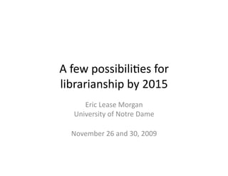 A	
  few	
  possibili,es	
  for	
  
librarianship	
  by	
  2015	
  
       Eric	
  Lease	
  Morgan	
  
    University	
  of	
  Notre	
  Dame	
  

   November	
  26	
  and	
  30,	
  2009	
  
 