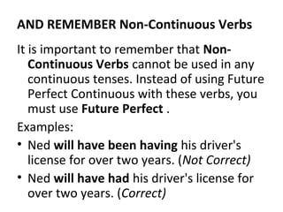 AND REMEMBER Non-Continuous Verbs
It is important to remember that NonContinuous Verbs cannot be used in any
continuous tenses. Instead of using Future
Perfect Continuous with these verbs, you
must use Future Perfect .
Examples:
• Ned will have been having his driver's
license for over two years. (Not Correct)
• Ned will have had his driver's license for
over two years. (Correct)

 