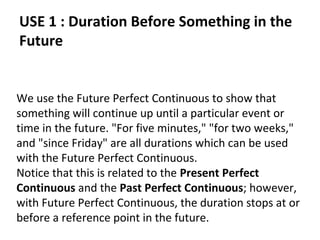 USE 1 : Duration Before Something in the
Future

We use the Future Perfect Continuous to show that
something will continue up until a particular event or
time in the future. "For five minutes," "for two weeks,"
and "since Friday" are all durations which can be used
with the Future Perfect Continuous.
Notice that this is related to the Present Perfect
Continuous and the Past Perfect Continuous; however,
with Future Perfect Continuous, the duration stops at or
before a reference point in the future.

 