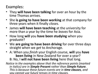 Examples:
• They will have been talking for over an hour by the
time Thomas arrives.
• She is going to have been working at that company for
three years when it finally closes.
• James will have been teaching at the university for
more than a year by the time he leaves for Asia.
• How long will you have been studying when you
graduate?
• We are going to have been driving for over three days
straight when we get to Anchorage.
• A: When you finish your English course, will you have
been living in New Zealand for over a year?
B: No, I will not have been living here that long.
Notice in the examples above that the reference points (marked
in italics) are in Simple Present rather than Simple Future.
This is because these future events are in time clauses, and
you cannot use future tenses in time clauses.

 