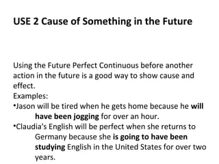 USE 2 Cause of Something in the Future

Using the Future Perfect Continuous before another
action in the future is a good way to show cause and
effect.
Examples:
•Jason will be tired when he gets home because he will
have been jogging for over an hour.
•Claudia's English will be perfect when she returns to
Germany because she is going to have been
studying English in the United States for over two
years.

 