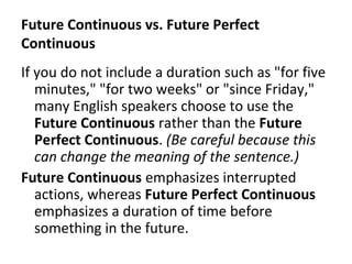 Future Continuous vs. Future Perfect
Continuous
If you do not include a duration such as "for five
minutes," "for two weeks" or "since Friday,"
many English speakers choose to use the
Future Continuous rather than the Future
Perfect Continuous. (Be careful because this
can change the meaning of the sentence.)
Future Continuous emphasizes interrupted
actions, whereas Future Perfect Continuous
emphasizes a duration of time before
something in the future.

 