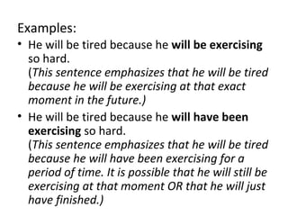 Examples:
• He will be tired because he will be exercising
so hard.
(This sentence emphasizes that he will be tired
because he will be exercising at that exact
moment in the future.)
• He will be tired because he will have been
exercising so hard.
(This sentence emphasizes that he will be tired
because he will have been exercising for a
period of time. It is possible that he will still be
exercising at that moment OR that he will just
have finished.)

 