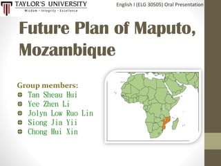 Future Plan of Maputo,
Mozambique
English I (ELG 30505) Oral Presentation
Group members:
Tan Sheau Hui
Yee Zhen Li
Jolyn Low Ruo Lin
Siong Jia Yii
Chong Hui Xin
 