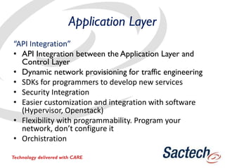 Application Layer
“API Integration”
• API Integration between the Application Layer and
Control Layer
• Dynamic network provisioning for traffic engineering
• SDKs for programmers to develop new services
• Security Integration
• Easier customization and integration with software
(Hypervisor, Openstack)
• Flexibility with programmability. Program your
network, don’t configure it
• Orchistration
Technology delivered with CARE
 