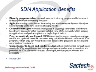 SDN Application Benefits
• Directly programmable: Network control is directly programmable because it
is decoupled from forwarding functions.
• Agile:Abstracting control from forwarding lets administrators dynamically adjust
network-wide traffic flow to meet changing needs.
• Centrally managed: Network intelligence is (logically) centralized in software-
based SDN controllers that maintain a global view of the network, which appears
to applications and policy engines as a single, logical switch.
• Programmatically configured: SDN lets network managers configure, manage,
secure, and optimize network resources very quickly via dynamic, automated SDN
programs, which they can write themselves because the programs do not depend
on proprietary software.
• Open standards-based and vendor-neutral:When implemented through open
standards, SDN simplifies network design and operation because instructions are
provided by SDN controllers instead of multiple, vendor-specific devices and
protocols.
• Source ONF
Technology delivered with CARE
 