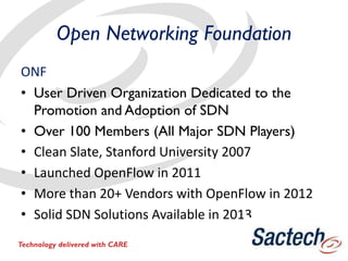 Open Networking Foundation
ONF
• User Driven Organization Dedicated to the
Promotion and Adoption of SDN
• Over 100 Members (All Major SDN Players)
• Clean Slate, Stanford University 2007
• Launched OpenFlow in 2011
• More than 20+ Vendors with OpenFlow in 2012
• Solid SDN Solutions Available in 2013
Technology delivered with CARE
 