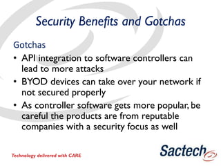 Security Benefits and Gotchas
Gotchas
• API integration to software controllers can
lead to more attacks
• BYOD devices can take over your network if
not secured properly
• As controller software gets more popular, be
careful the products are from reputable
companies with a security focus as well
Technology delivered with CARE
 