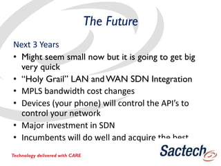 The Future
Next 3 Years
• Might seem small now but it is going to get big
very quick
• “Holy Grail” LAN and WAN SDN Integration
• MPLS bandwidth cost changes
• Devices (your phone) will control the API’s to
control your network
• Major investment in SDN
• Incumbents will do well and acquire the best
Technology delivered with CARE
 