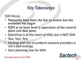 KeyTakeaways
SDN Recap
• Networks have been the last to evolve, but the
evolution has begun
• SDN at its basic level is separation of the control
plane and data plane
• OpenFlow is at the heart of SDN, but is NOT SDN
• Test, Test, Test
• Sticking with the incumbent network providers is
not a bad strategy
• Start planning now for SDN
Technology delivered with CARE
 