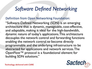 Software Defined Networking
Definition from Open Networking Foundation:
“Software-Defined Networking (SDN) is an emerging
architecture that is dynamic, manageable, cost-effective,
and adaptable, making it ideal for the high-bandwidth,
dynamic nature of today's applications.This architecture
decouples the network control and forwarding functions
enabling the network control to become directly
programmable and the underlying infrastructure to be
abstracted for applications and network services.The
OpenFlow™ protocol is a foundational element for
building SDN solutions.”
Technology delivered with CARE
 