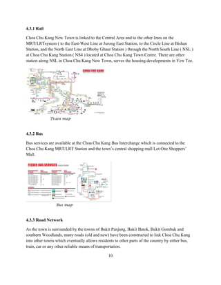 4.3.1 Rail 
Choa Chu Kang New Town is linked to the Central Area and to the other lines on the MRT/LRTsystem ( to the East-West Line at Jurong East Station, to the Circle Line at Bishan Station, and the North East Line at Dhoby Ghaut Station ) through the North South Line ( NSL ) at Choa Chu Kang Station ( NS4 ) located at Choa Chu Kang Town Centre. There are other station along NSL in Choa Chu Kang New Town, serves the housing developments in Yew Tee. 
Train map 
4.3.2 Bus 
Bus services are available at the Choa Chu Kang Bus Interchange which is connected to the Choa Chu Kang MRT/LRT Station and the town’s central shopping mall Lot One Shoppers’ Mall. 
Bus map 
4.3.3 Road Network 
As the town is surrounded by the towns of Bukit Panjang, Bukit Batok, Bukit Gombak and southern Woodlands, many roads (old and new) have been constructed to link Choa Chu Kang into other towns which eventually allows residents to other parts of the country by either bus, train, car or any other reliable means of transportation. 
10  