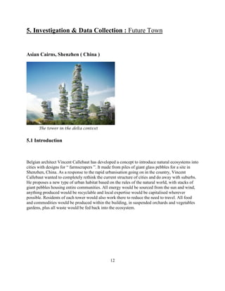 5. Investigation & Data Collection : Future Town 
Asian Cairns, Shenzhen ( China ) 
The tower in the delta context 
5.1 Introduction 
Belgian architect Vincent Callebaut has developed a concept to introduce natural ecosystems into cities with designs for “ farmscrapers ”. It made from piles of giant glass pebbles for a site in Shenzhen, China. As a response to the rapid urbanisation going on in the country, Vincent Callebaut wanted to completely rethink the current structure of cities and do away with suburbs. He proposes a new type of urban habitat based on the rules of the natural world, with stacks of giant pebbles housing entire communities. All energy would be sourced from the sun and wind, anything produced would be recyclable and local expertise would be capitalised wherever possible. Residents of each tower would also work there to reduce the need to travel. All food and commodities would be produced within the building, in suspended orchards and vegetables gardens, plus all waste would be fed back into the ecosystem. 
12  