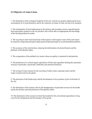 5.2 Objective of Asian Cairns 
1. The diminution of the ecological footprint of this new vertical eco-quarter enhancing the local consumption by its food autonomy and by the reduction of means of road, rail and river transport. 
2. The reintegration of local employment in the primary and secondary sectors coproducing the fresh and organic products to the city dwellers who will be able to reappropriate the knowledge of the farming production modes. 
3. The recycling in short and closed loop of the liquid or solid organic waste of the used waters by anaerobe composting and green algae panels producing biogas by accelerated photosynthesis. 
4. The economy of the rural territory reducing the deforestation, the desertification and the pollution of the phreatic tables. 
5. The oxygenation of the polluted city centres whose air quality is saturated in lead particles. 
6. The production of a vertical organic agriculture of fruits and vegetables limiting the systematic recourse to pesticides, insecticides, herbicides and chemical fertilizers. 
7. The saving of water resource by the recycling of urban waters, spraying waters and the evapo-sweated water by the plants. 
8. The protection of the biodiversity and the development of eco-systemic cycles in the heart of the city. 
9. The diminution of the sanitary risks by the disappearance of pesticides noxious for the health and by the fertility and total protection of the phreatic tables. 
10. The diminution of the recourse to fossil fuel needed for the conventional agriculture in long cycle for the refrigeration and the transport of the goods. 
13  